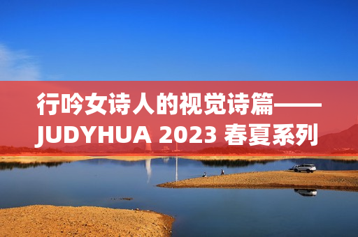 行吟女诗人的视觉诗篇——JUDYHUA 2023 春夏系列上海发布