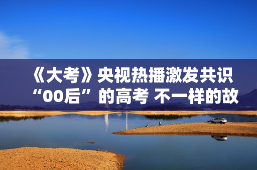 《大考》央视热播激发共识“00后”的高考 不一样的故事