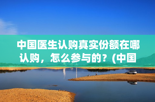 中国医生认购真实份额在哪认购，怎么参与的？(中国医生 抢版)