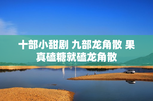 十部小甜剧 九部龙角散 果真磕糖就磕龙角散