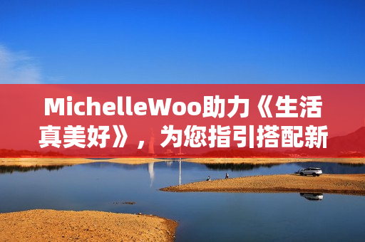 MichelleWoo助力《生活真美好》，为您指引搭配新方向