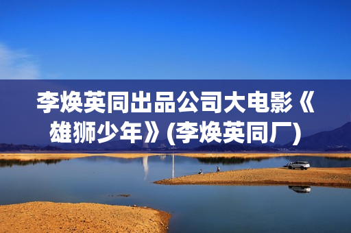 李焕英同出品公司大电影《雄狮少年》(李焕英同厂)
