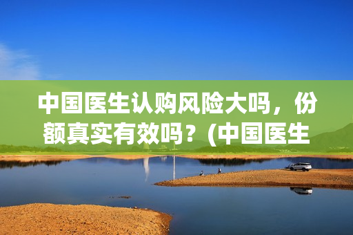 中国医生认购风险大吗，份额真实有效吗？(中国医生抢先)