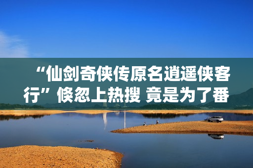 “仙剑奇侠传原名逍遥侠客行”倏忽上热搜 竟是为了番位之争？