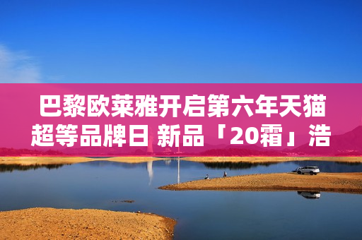 巴黎欧莱雅开启第六年天猫超等品牌日 新品「20霜」浩大首发