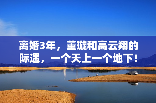离婚3年，董璇和高云翔的际遇，一个天上一个地下！