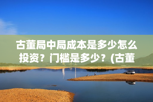 古董局中局成本是多少怎么投资？门槛是多少？(古董局中局是什么类型)