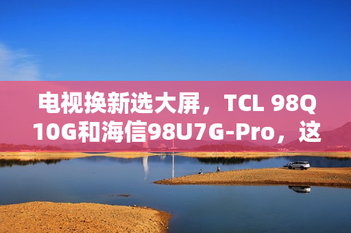 电视换新选大屏，TCL 98Q10G和海信98U7G-Pro，这么选准不吃亏！