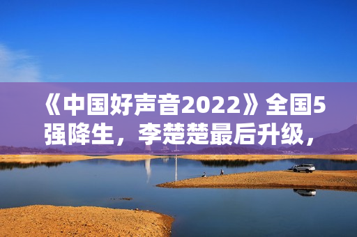 《中国好声音2022》全国5强降生，李楚楚最后升级，周菲戈被淘汰