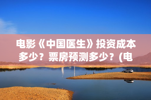 电影《中国医生》投资成本多少？票房预测多少？(电影中国医生演员表)