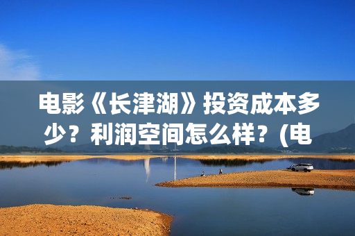 电影《长津湖》投资成本多少？利润空间怎么样？(电影《长津湖》完整版播放免费观看)