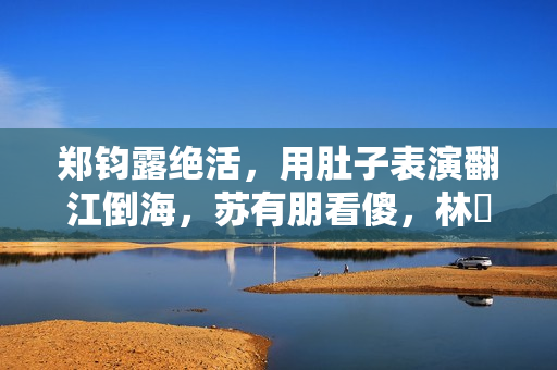 郑钧露绝活，用肚子表演翻江倒海，苏有朋看傻，林峯惊出O型嘴