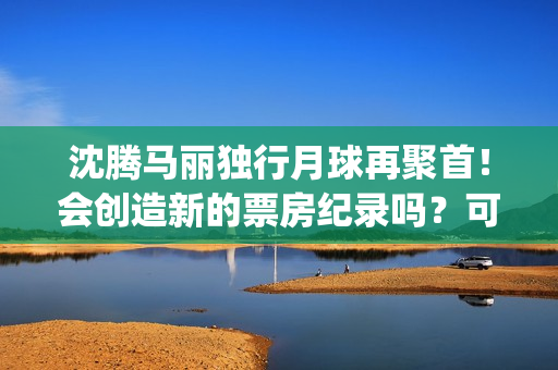 沈腾马丽独行月球再聚首！会创造新的票房纪录吗？可以参与投资吗？(沈腾马丽旅行真人秀)