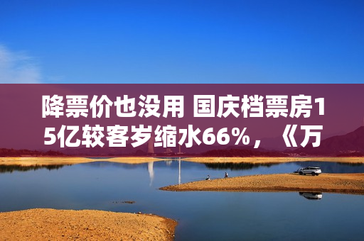 降票价也没用 国庆档票房15亿较客岁缩水66%，《万里归途》撑大盘