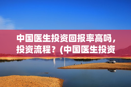 中国医生投资回报率高吗，投资流程？(中国医生投资方是谁)