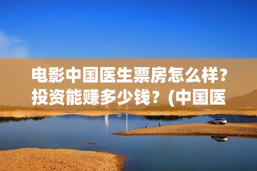 电影中国医生票房怎么样？投资能赚多少钱？(中国医生电影票据)