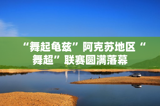 “舞起龟兹”阿克苏地区“舞超”联赛圆满落幕