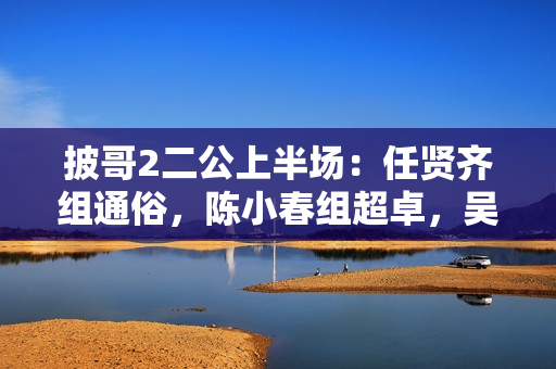 披哥2二公上半场：任贤齐组通俗，陈小春组超卓，吴克群组冷艳