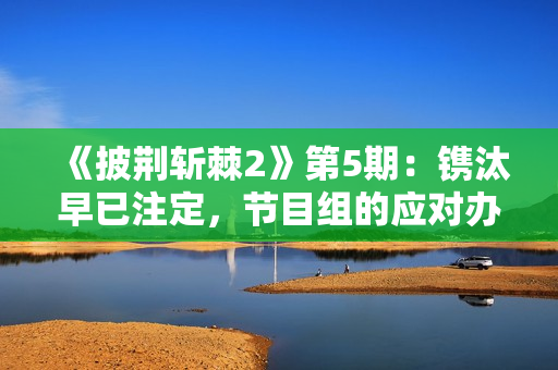 《披荆斩棘2》第5期：镌汰早已注定，节目组的应对办法有点伶俐