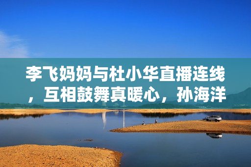 李飞妈妈与杜小华直播连线，互相鼓舞真暖心，孙海洋女儿孙悦出版