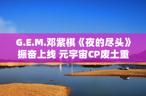 G.E.M.邓紫棋《夜的尽头》振奋上线 元宇宙CP废土重逢奔赴启迪之门