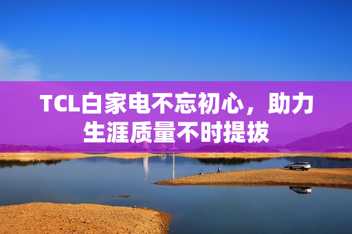 TCL白家电不忘初心，助力生涯质量不时提拔