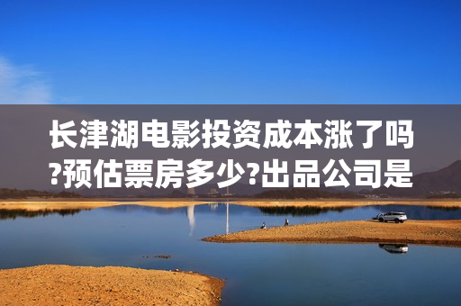 长津湖电影投资成本涨了吗?预估票房多少?出品公司是哪家?(长津湖电影投资商)