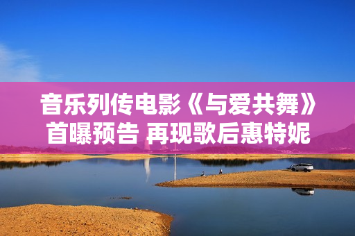 音乐列传电影《与爱共舞》首曝预告 再现歌后惠特妮·休斯顿传奇人生