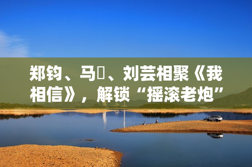郑钧、马頔、刘芸相聚《我相信》，解锁“摇滚老炮”另一面