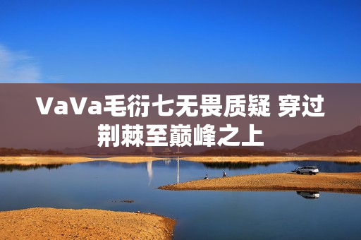 VaVa毛衍七无畏质疑 穿过荆棘至巅峰之上