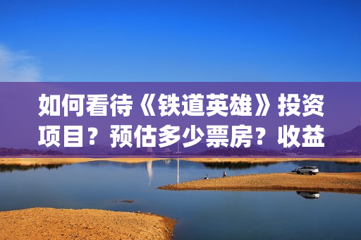 如何看待《铁道英雄》投资项目？预估多少票房？收益怎么样？(如何看待铁路)