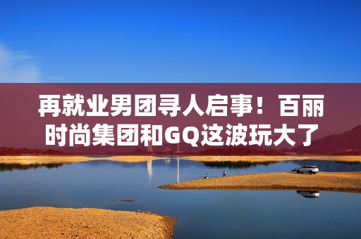 再就业男团寻人启事！百丽时尚集团和GQ这波玩大了