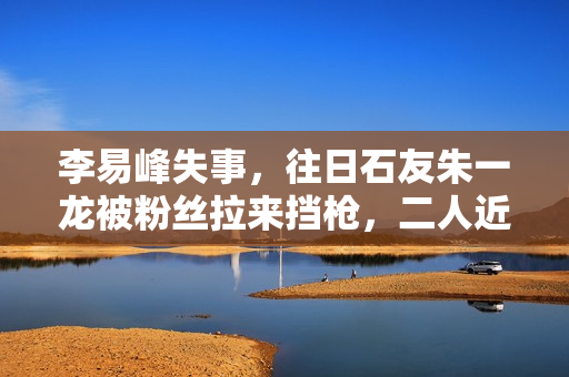 李易峰失事，往日石友朱一龙被粉丝拉来挡枪，二人近一年互动为零