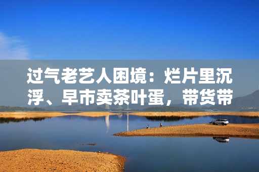 过气老艺人困境：烂片里沉浮、早市卖茶叶蛋，带货带到嘴唇发紫