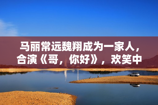 马丽常远魏翔成为一家人，合演《哥，你好》，欢笑中学会爱和生长