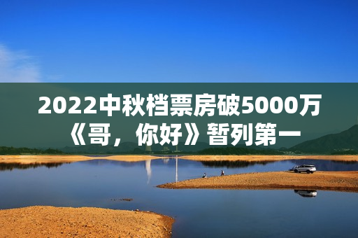 2022中秋档票房破5000万 《哥，你好》暂列第一