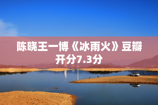 陈晓王一博《冰雨火》豆瓣开分7.3分