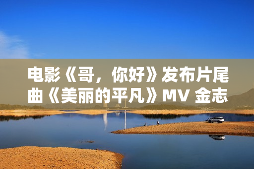 电影《哥，你好》发布片尾曲《美丽的平凡》MV 金志文献唱真情满满