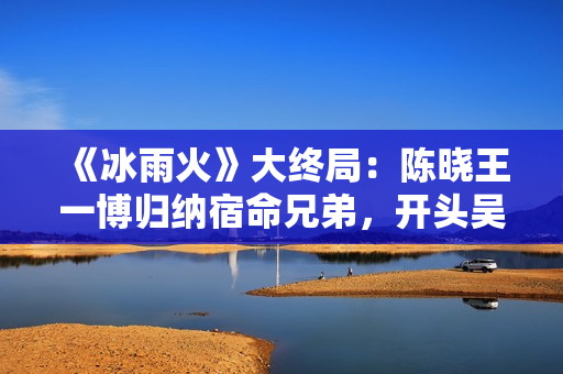 《冰雨火》大终局：陈晓王一博归纳宿命兄弟，开头吴振峰生死未卜