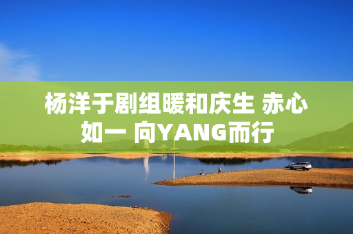 杨洋于剧组暖和庆生 赤心如一 向YANG而行