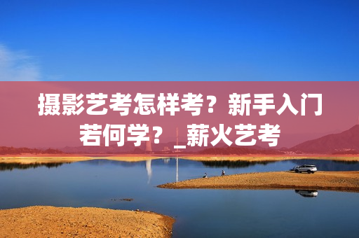 摄影艺考怎样考？新手入门若何学？_薪火艺考