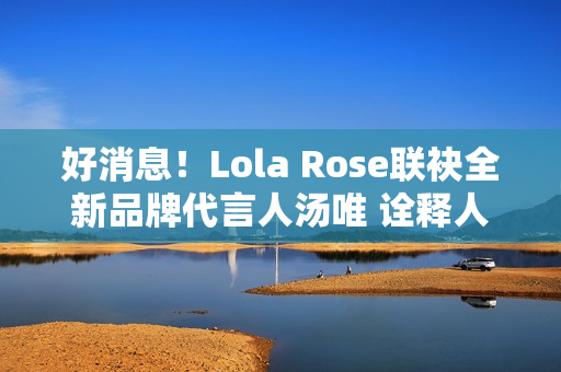 好消息！Lola Rose联袂全新品牌代言人汤唯 诠释人生聪明，邀您探究宝石之美