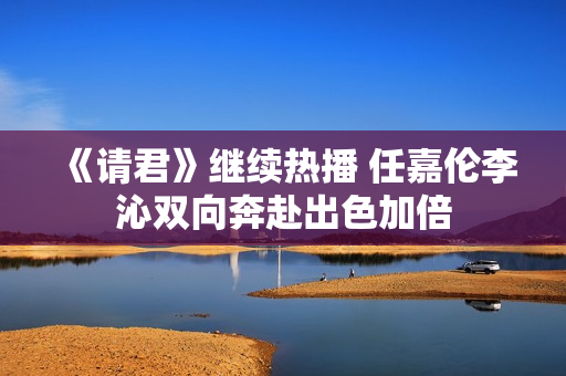 《请君》继续热播 任嘉伦李沁双向奔赴出色加倍