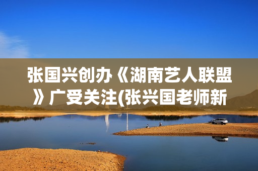 张国兴创办《湖南艺人联盟》广受关注(张兴国老师新浪博客)