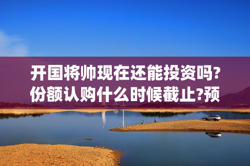 开国将帅现在还能投资吗?份额认购什么时候截止?预计票房多少?(开国将帅现在还有谁在世)