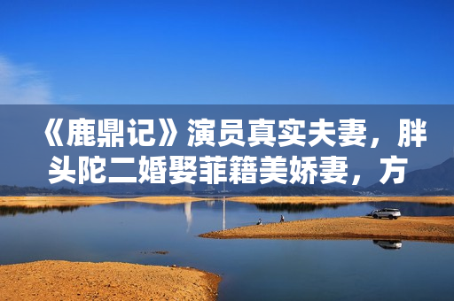 《鹿鼎记》演员真实夫妻，胖头陀二婚娶菲籍美娇妻，方怡嫁陈奕迅