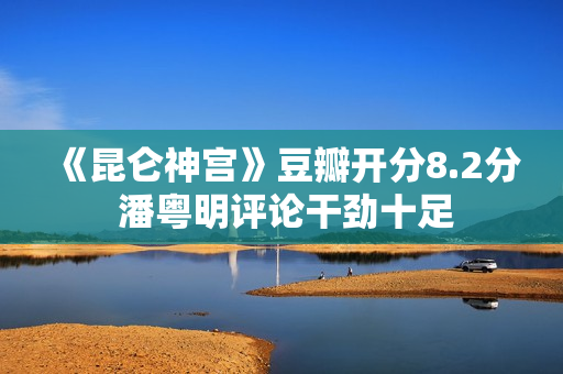 《昆仑神宫》豆瓣开分8.2分 潘粤明评论干劲十足