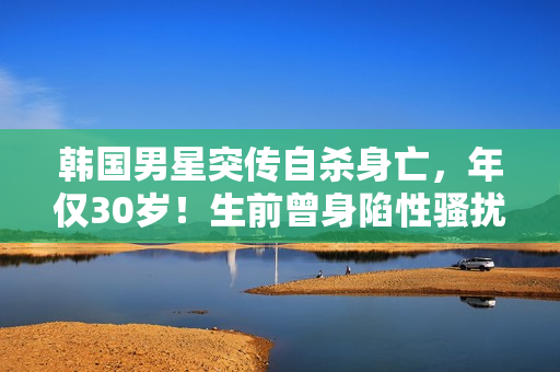 韩国男星突传自杀身亡，年仅30岁！生前曾身陷性骚扰丑闻