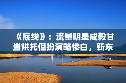 《底线》:流量明星成毅甘当烘托但扮演略惨白,靳东有转变接地气 《底线》:流量明星成毅甘当烘托但扮演略惨白,靳东有转变接地气