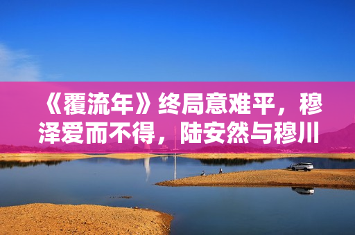 《覆流年》终局意难平，穆泽爱而不得，陆安然与穆川各奔前程